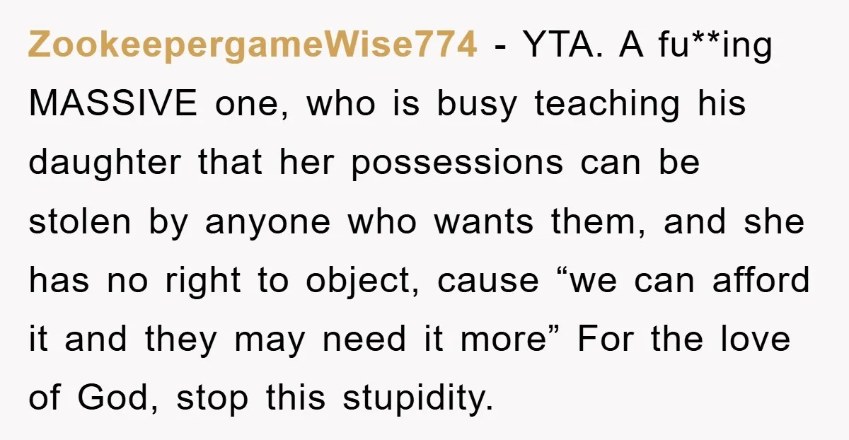 ZookeepergameWise774 - YTA. A fu**ing MASSIVE one, who is busy teaching his daughter that her possessions can be stolen by anyone who wants them, and she has no right to...
