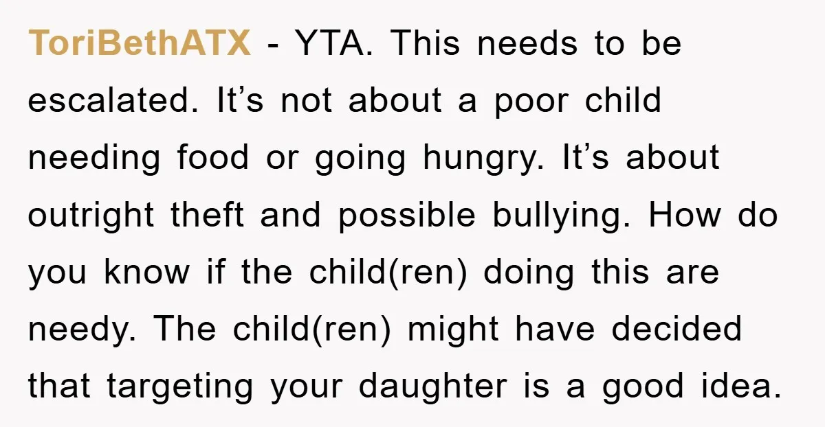 ToriBethATX - YTA. This needs to be escalated. It’s not about a poor child needing food or going hungry. It’s about outright theft and possible bullying. How do you know...