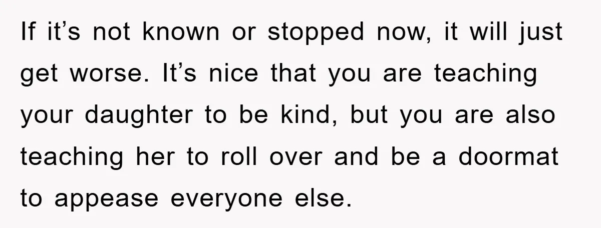 If it’s not known or stopped now, it will just get worse. It’s nice that you are teaching your daughter to be kind, but you are also teaching her to...