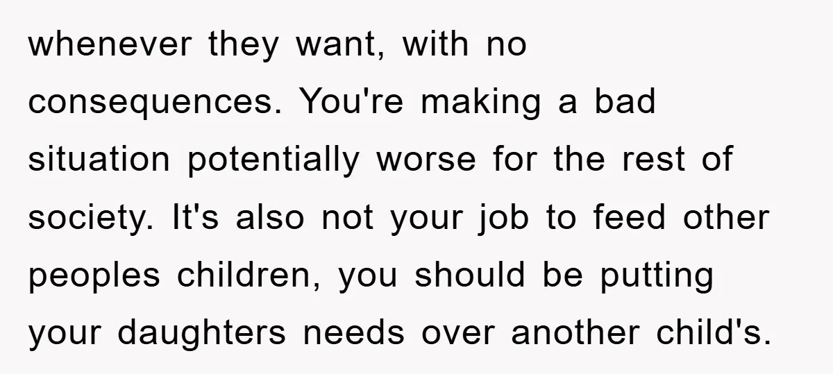 whenever they want, with no consequences. You're making a bad situation potentially worse for the rest of society. It's also not your job to feed other peoples children, you should...