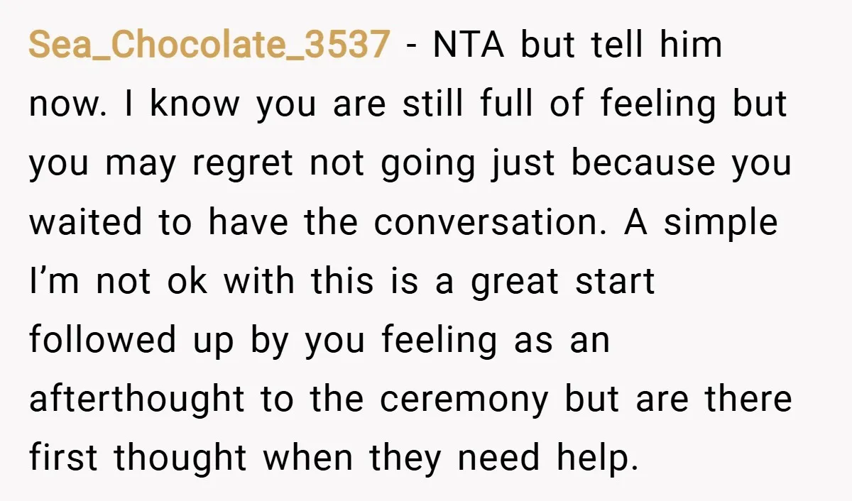 Sea_Chocolate_3537 − NTA but tell him now. I know you are still full of feeling but you may regret not going just because you waited to have the conversation. A...