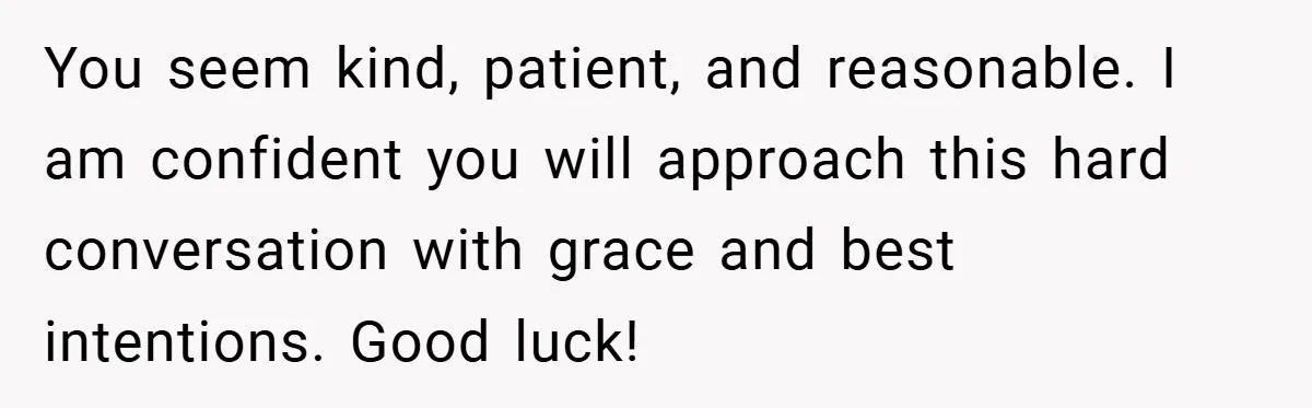 You seem kind, patient, and reasonable. I am confident you will approach this hard conversation with grace and best intentions. Good luck!