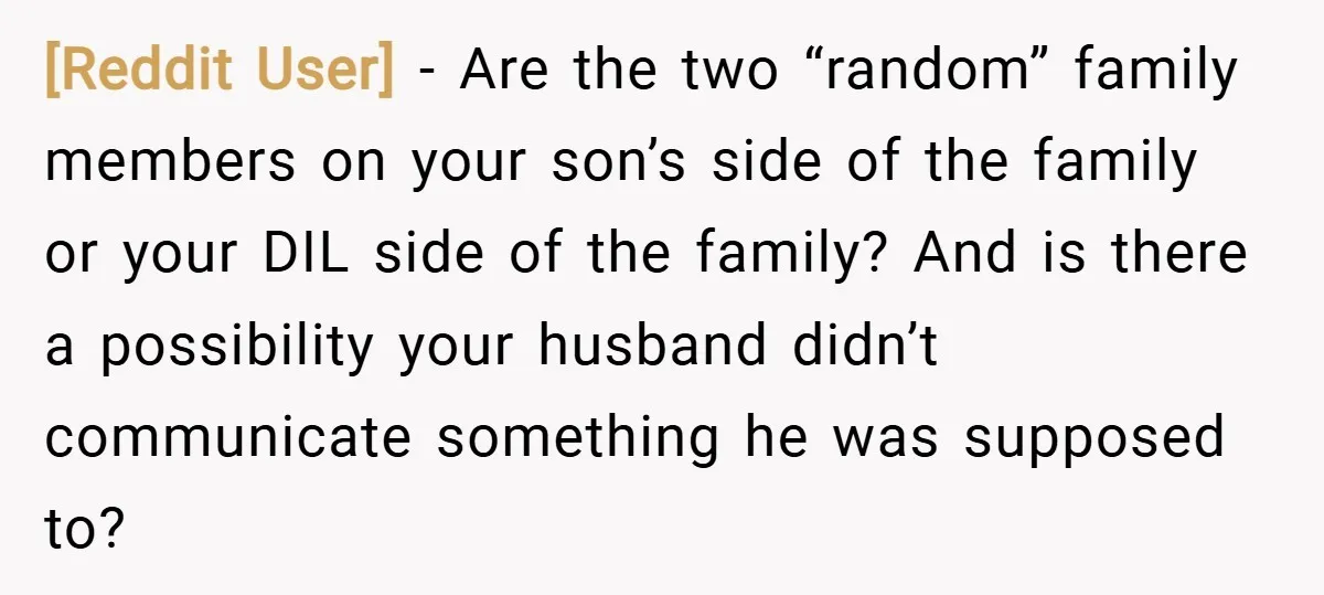 [Reddit User] − Are the two “random” family members on your son’s side of the family or your DIL side of the family? And is there a possibility your husband...