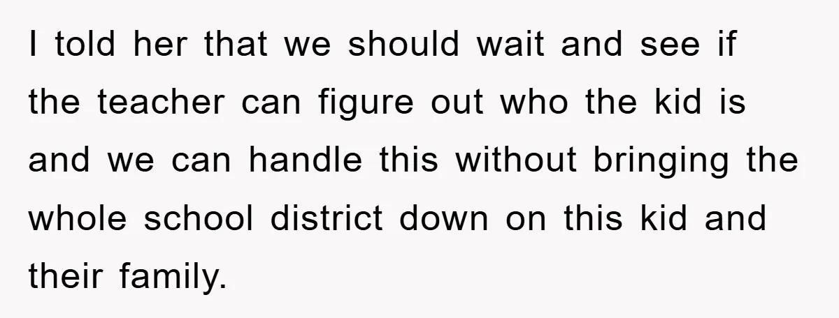 I told her that we should wait and see if the teacher can figure out who the kid is and we can handle this without bringing the whole school district...