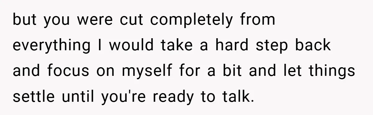 but you were cut completely from everything I would take a hard step back and focus on myself for a bit and let things settle until you're ready to talk.