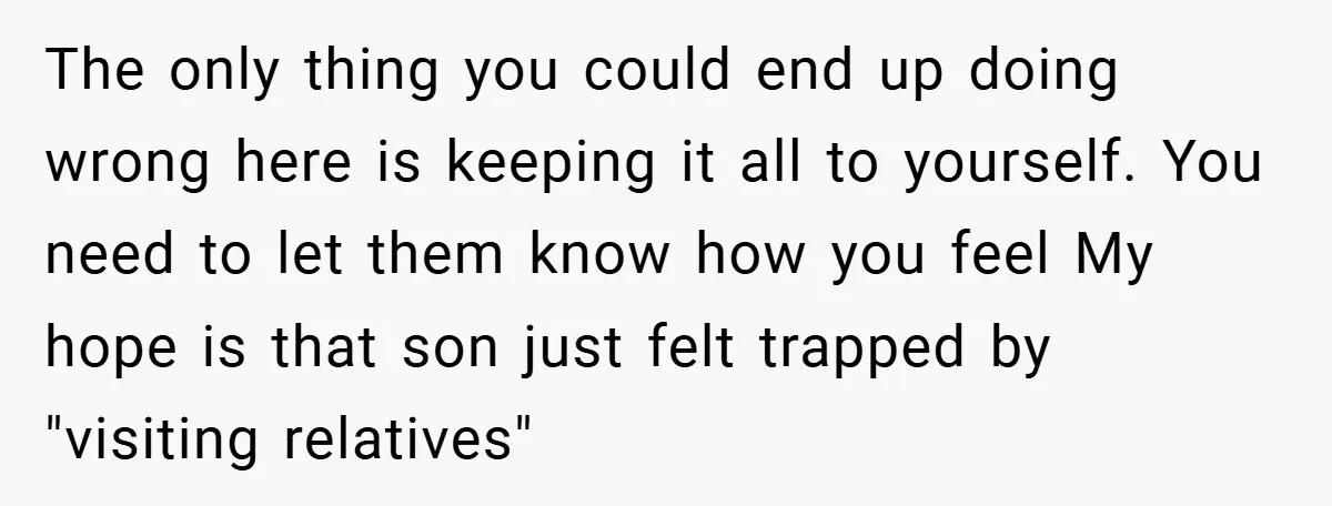 The only thing you could end up doing wrong here is keeping it all to yourself. You need to let them know how you feel My hope is that son...