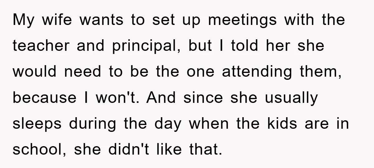 My wife wants to set up meetings with the teacher and principal, but I told her she would need to be the one attending them, because I won't. And since...