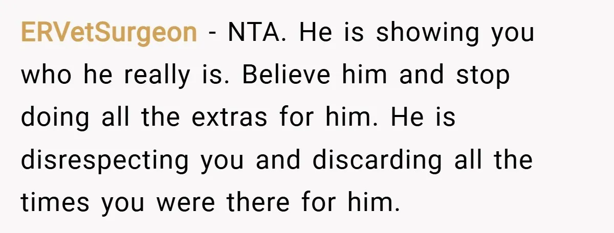 ERVetSurgeon − NTA. He is showing you who he really is. Believe him and stop doing all the extras for him. He is disrespecting you and discarding all the times...
