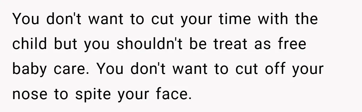 You don't want to cut your time with the child but you shouldn't be treat as free baby care. You don't want to cut off your nose to spite your...