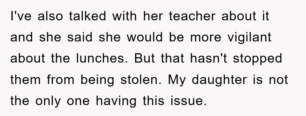 I've also talked with her teacher about it and she said she would be more vigilant about the lunches. But that hasn't stopped them from being stolen. My daughter is...