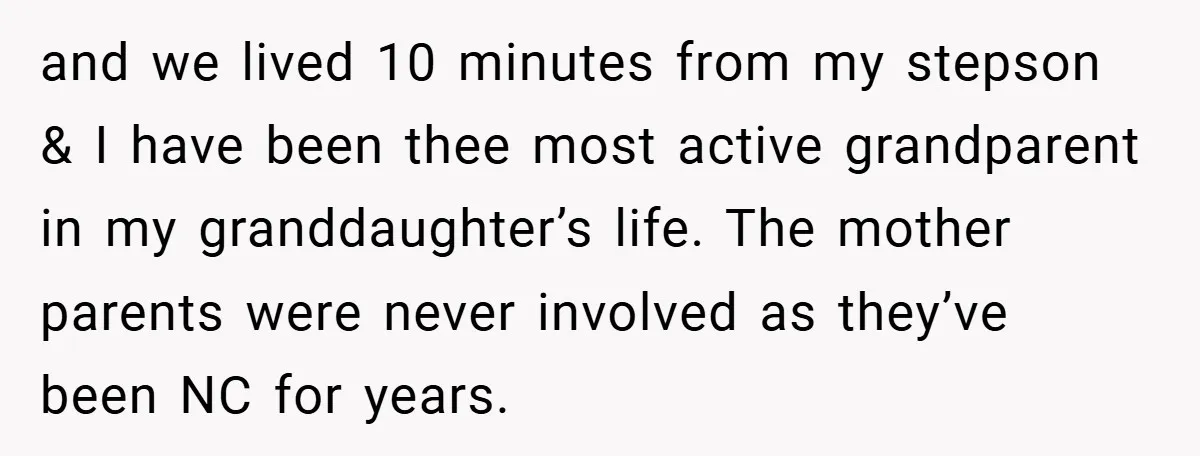 and we lived 10 minutes from my stepson & I have been thee most active grandparent in my granddaughter’s life. The mother parents were never involved as they’ve been NC...