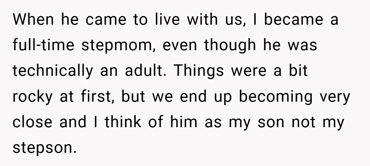 When he came to live with us, I became a full-time stepmom, even though he was technically an adult. Things were a bit rocky at first, but we end up...