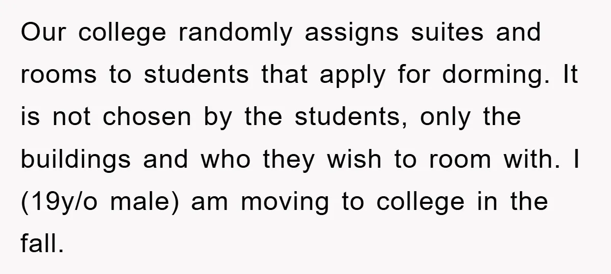 Our college randomly assigns suites and rooms to students that apply for dorming. It is not chosen by the students, only the buildings and who they wish to room with....