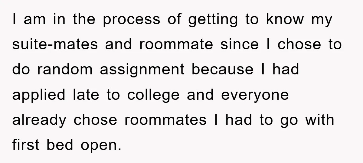 I am in the process of getting to know my suite-mates and roommate since I chose to do random assignment because I had applied late to college and everyone already...