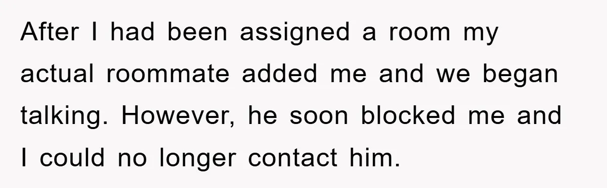 After I had been assigned a room my actual roommate added me and we began talking. However, he soon blocked me and I could no longer contact him.