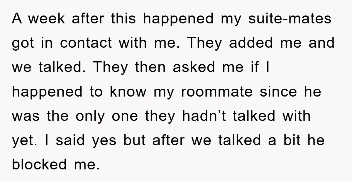 A week after this happened my suite-mates got in contact with me. They added me and we talked. They then asked me if I happened to know my roommate since...