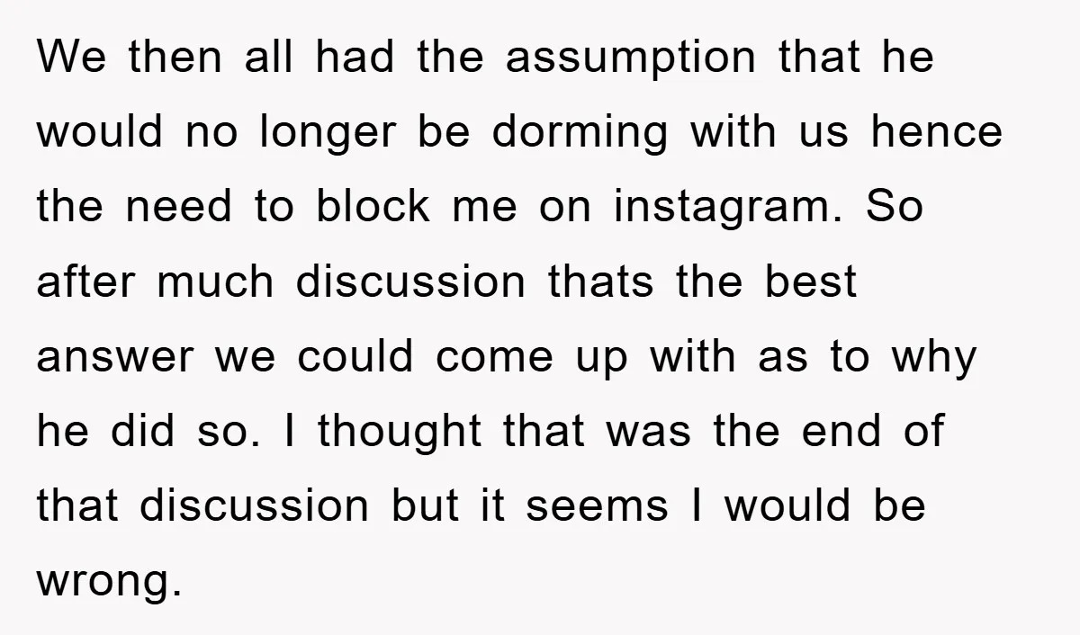 We then all had the assumption that he would no longer be dorming with us hence the need to block me on instagram. So after much discussion thats the best...