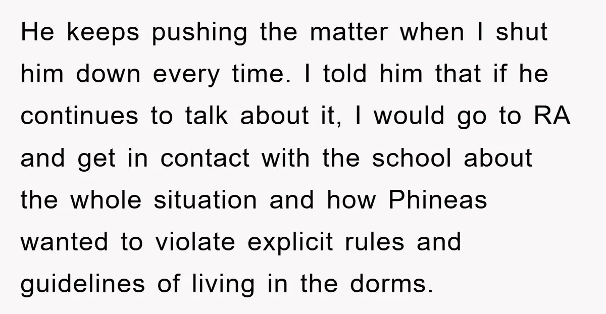 He keeps pushing the matter when I shut him down every time. I told him that if he continues to talk about it, I would go to RA and get...