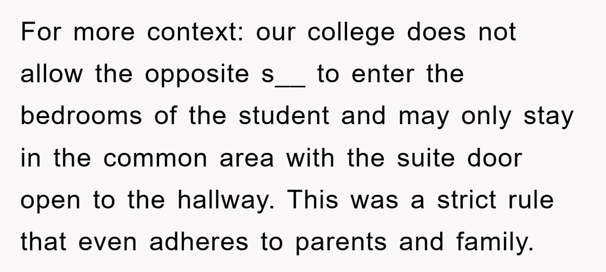 For more context: our college does not allow the opposite s__ to enter the bedrooms of the student and may only stay in the common area with the suite door...
