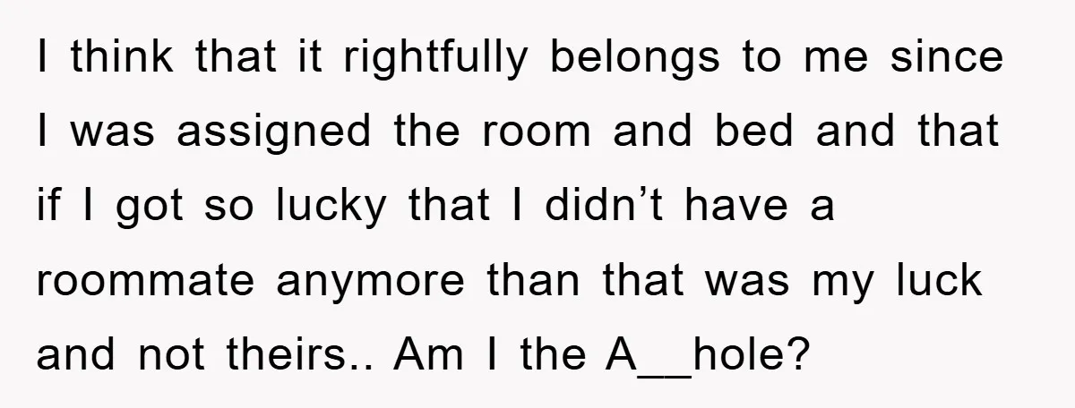 I think that it rightfully belongs to me since I was assigned the room and bed and that if I got so lucky that I didn’t have a roommate anymore...
