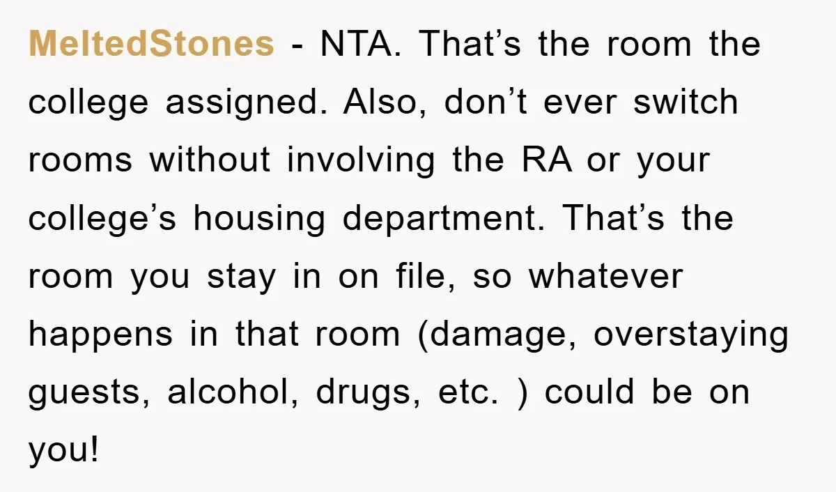 MeltedStones − NTA. That’s the room the college assigned. Also, don’t ever switch rooms without involving the RA or your college’s housing department. That’s the room you stay in on...