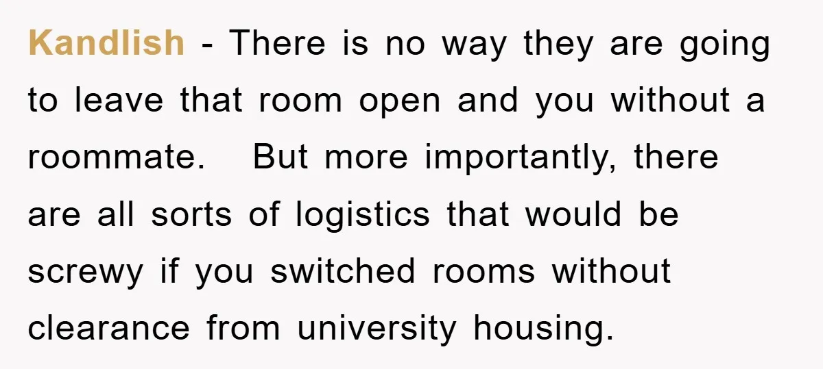 Kandlish − There is no way they are going to leave that room open and you without a roommate. But more importantly, there are all sorts of logistics that would...