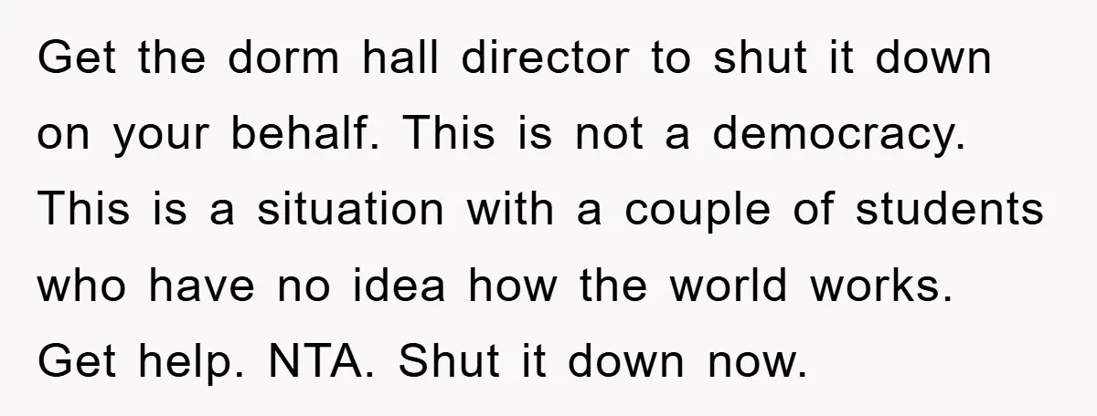 Get the dorm hall director to shut it down on your behalf. This is not a democracy. This is a situation with a couple of students who have no idea...