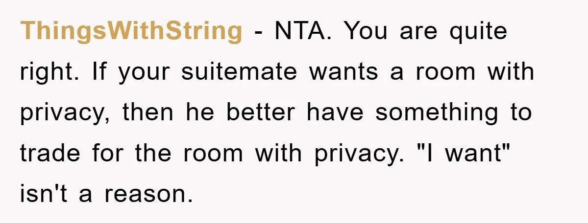 ThingsWithString − NTA. You are quite right. If your suitemate wants a room with privacy, then he better have something to trade for the room with privacy. "I want" isn't...