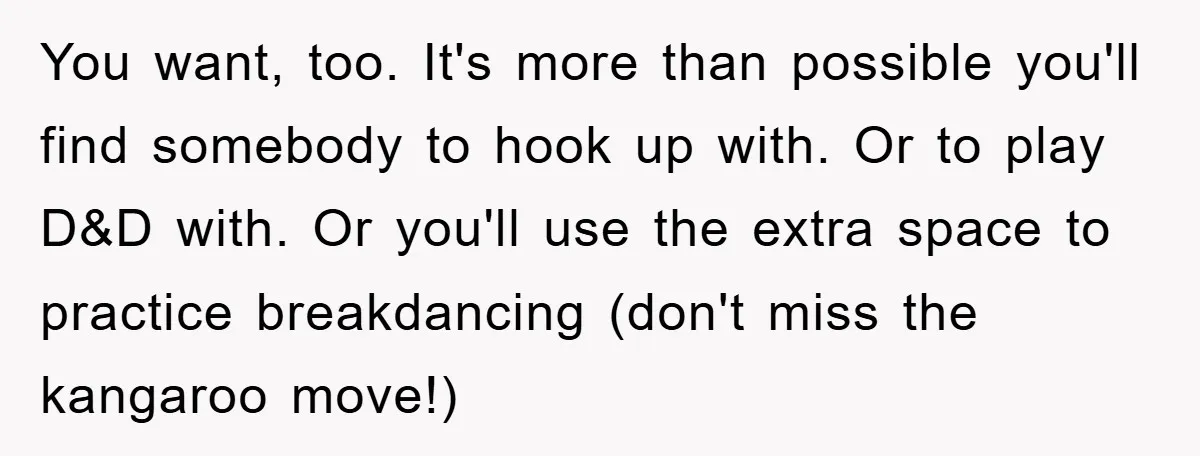 You want, too. It's more than possible you'll find somebody to hook up with. Or to play D&D with. Or you'll use the extra space to practice breakdancing (don't miss...