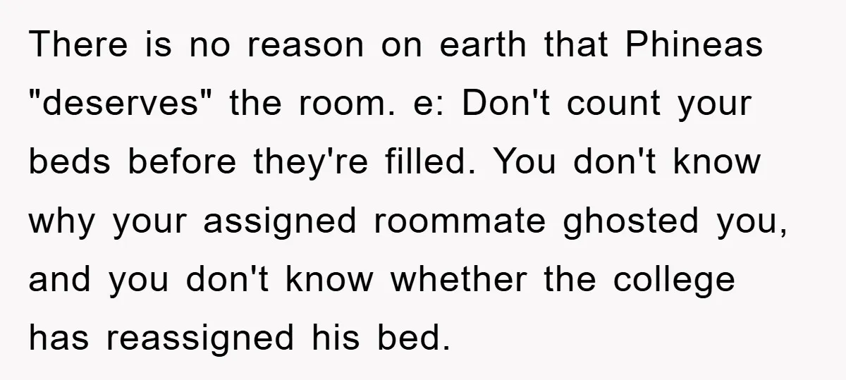 There is no reason on earth that Phineas "deserves" the room. e: Don't count your beds before they're filled. You don't know why your assigned roommate ghosted you, and you...
