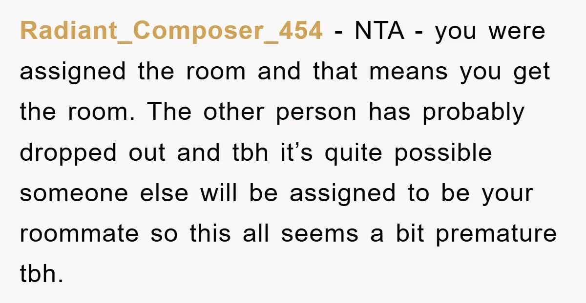 Radiant_Composer_454 − NTA - you were assigned the room and that means you get the room. The other person has probably dropped out and tbh it’s quite possible someone else...