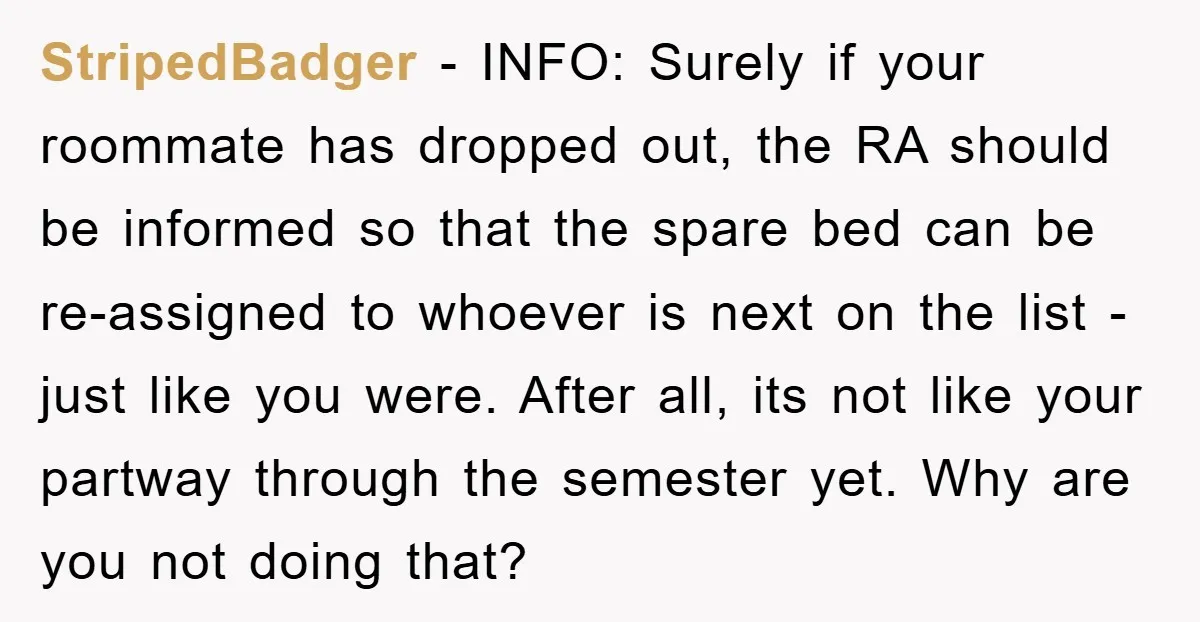 StripedBadger − INFO: Surely if your roommate has dropped out, the RA should be informed so that the spare bed can be re-assigned to whoever is next on the list...