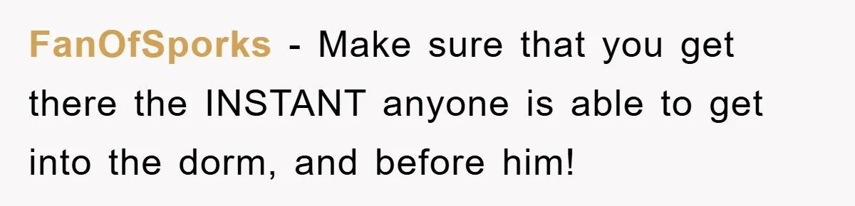 FanOfSporks − Make sure that you get there the INSTANT anyone is able to get into the dorm, and before him!
