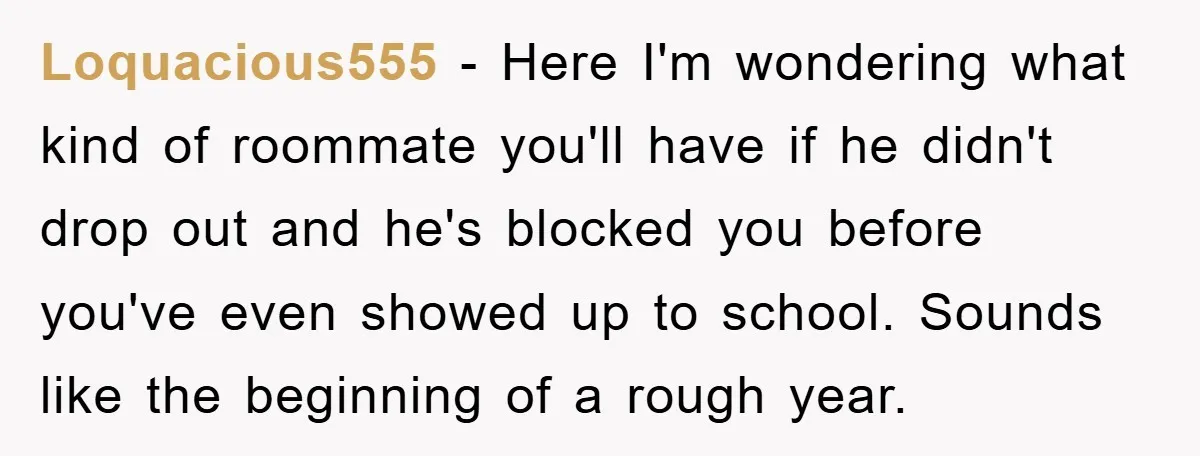 Loquacious555 − Here I'm wondering what kind of roommate you'll have if he didn't drop out and he's blocked you before you've even showed up to school. Sounds like the...