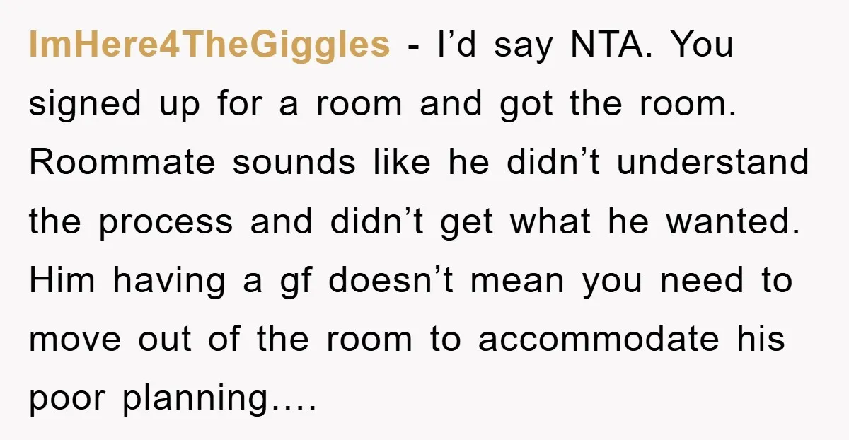 ImHere4TheGiggles − I’d say NTA. You signed up for a room and got the room. Roommate sounds like he didn’t understand the process and didn’t get what he wanted. Him...
