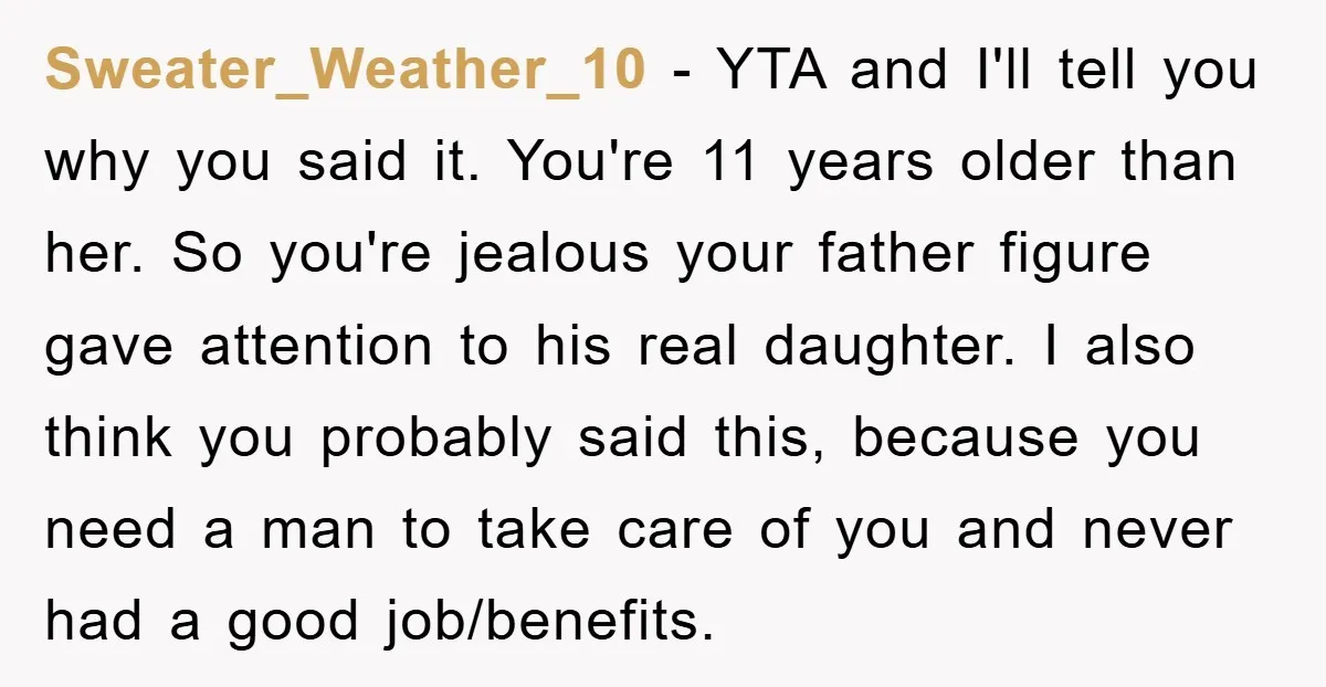 Sweater_Weather_10 - YTA and I'll tell you why you said it. You're 11 years older than her. So you're jealous your father figure gave attention to his real daughter. I...
