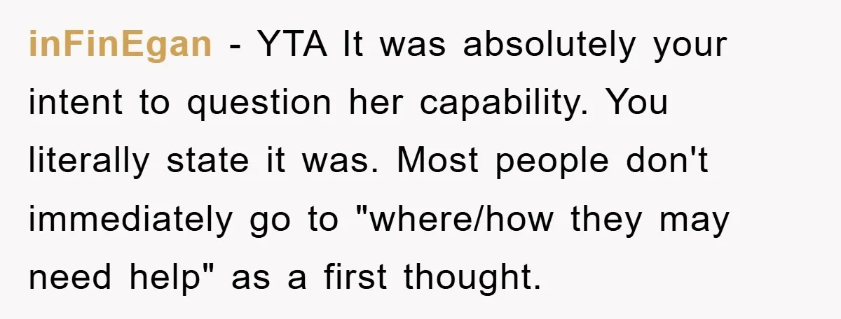 inFinEgan - YTA It was absolutely your intent to question her capability. You literally state it was. Most people don't immediately go to "where/how they may need help" as a...