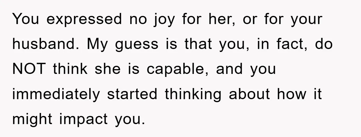 You expressed no joy for her, or for your husband. My guess is that you, in fact, do NOT think she is capable, and you immediately started thinking about how...
