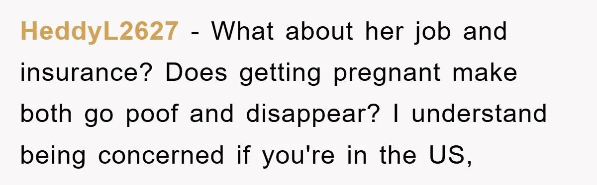 HeddyL2627 - What about her job and insurance? Does getting pregnant make both go poof and disappear? I understand being concerned if you're in the US,