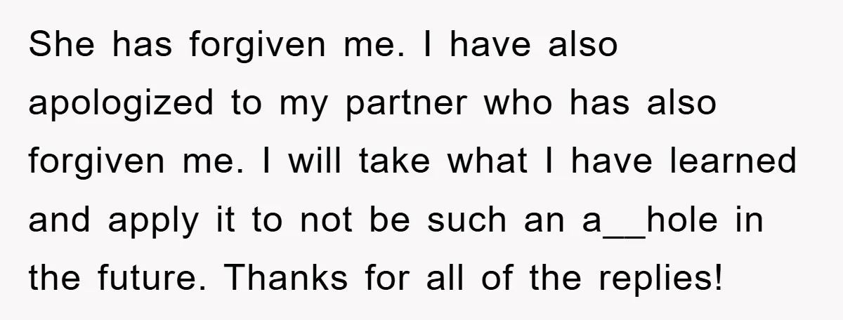She has forgiven me. I have also apologized to my partner who has also forgiven me. I will take what I have learned and apply it to not be such...