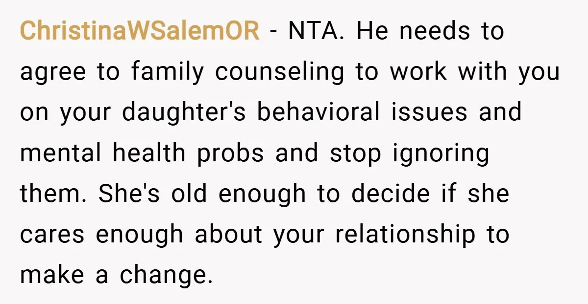 ChristinaWSalemOR − NTA. He needs to agree to family counseling to work with you on your daughter's behavioral issues and mental health probs and stop ignoring them. She's old enough...