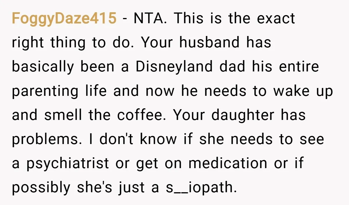 FoggyDaze415 − NTA. This is the exact right thing to do. Your husband has basically been a Disneyland dad his entire parenting life and now he needs to wake up...