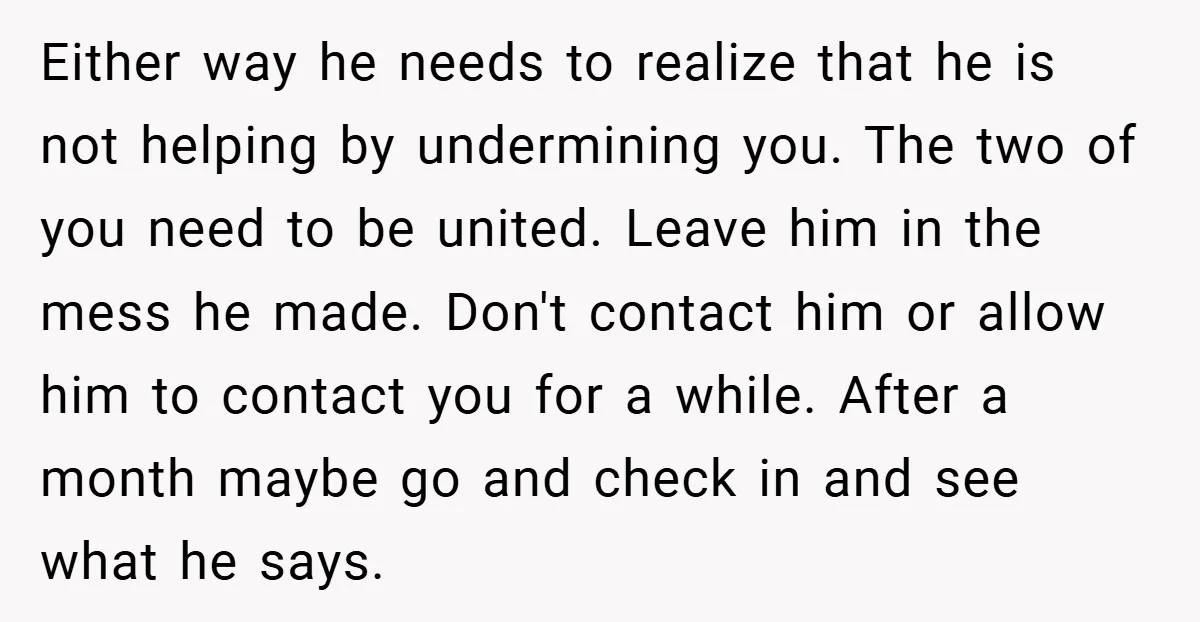Either way he needs to realize that he is not helping by undermining you. The two of you need to be united. Leave him in the mess he made. Don't...