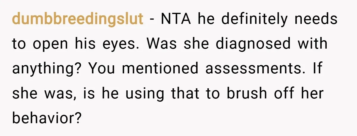 dumbbreedingslut − NTA he definitely needs to open his eyes. Was she diagnosed with anything? You mentioned assessments. If she was, is he using that to brush off her behavior?