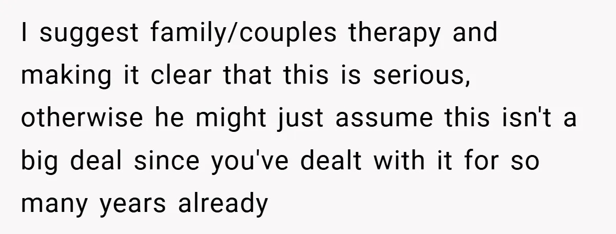 I suggest family/couples therapy and making it clear that this is serious, otherwise he might just assume this isn't a big deal since you've dealt with it for so many...