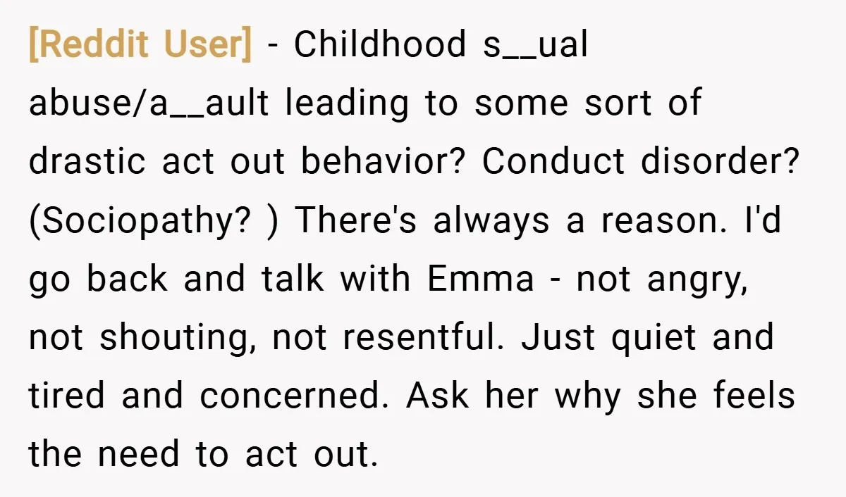 [Reddit User] − Childhood s__ual abuse/a__ault leading to some sort of drastic act out behavior? Conduct disorder? (Sociopathy? ) There's always a reason. I'd go back and talk with Emma...