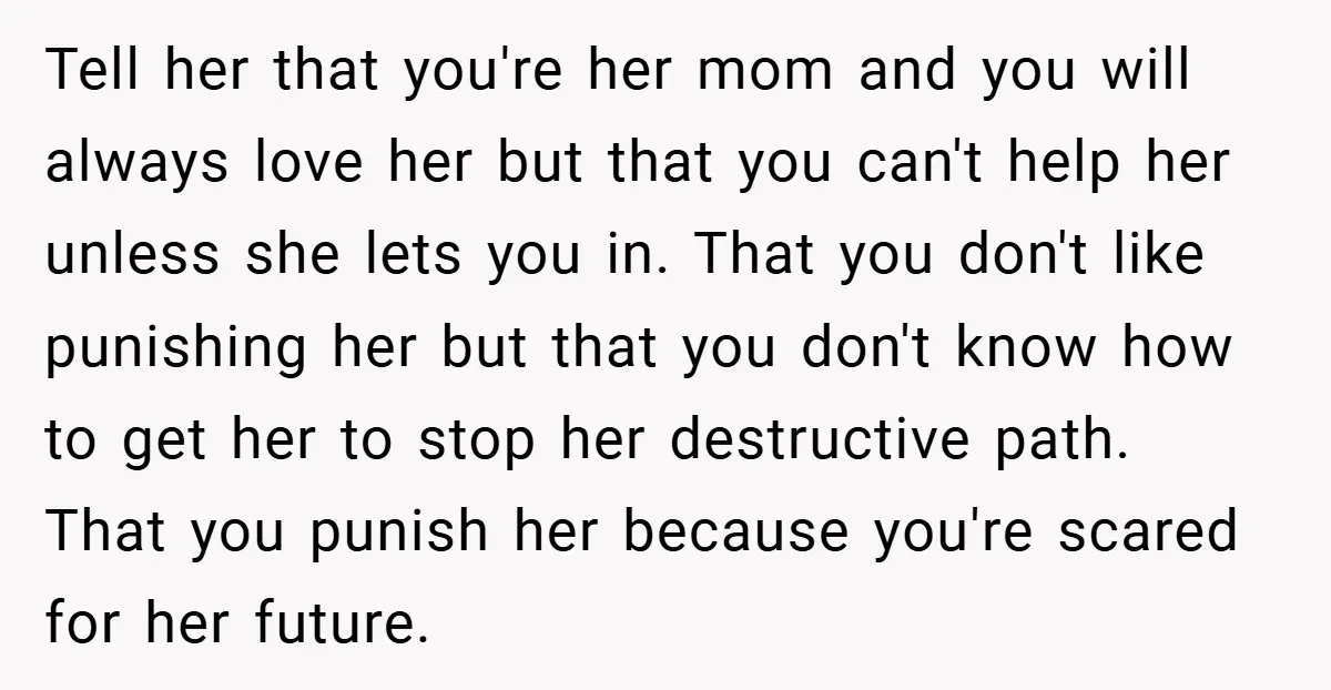 Tell her that you're her mom and you will always love her but that you can't help her unless she lets you in. That you don't like punishing her but...