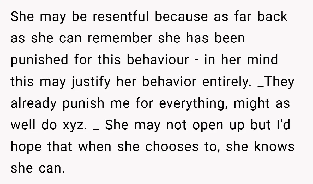 She may be resentful because as far back as she can remember she has been punished for this behaviour - in her mind this may justify her behavior entirely. _They...