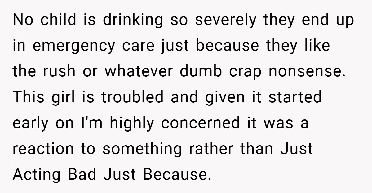 No child is drinking so severely they end up in emergency care just because they like the rush or whatever dumb crap nonsense. This girl is troubled and given it...