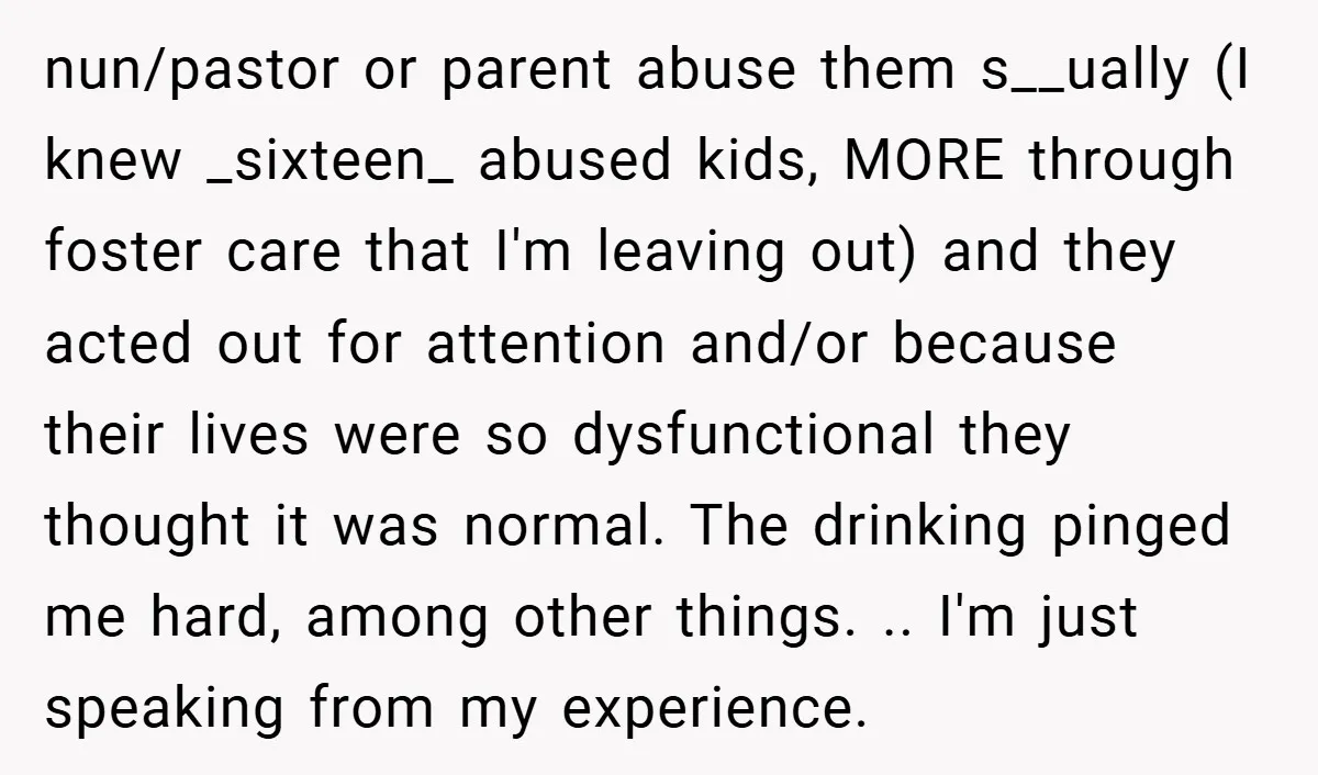 nun/pastor or parent abuse them s__ually (I knew _sixteen_ abused kids, MORE through foster care that I'm leaving out) and they acted out for attention and/or because their lives were...